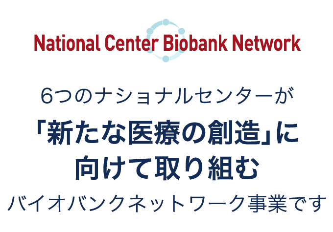 National Center Biobank Network 6つのナショナルセンターが「新たな医療の創造」に向けて取り組むバイオバンクネットワーク事業です